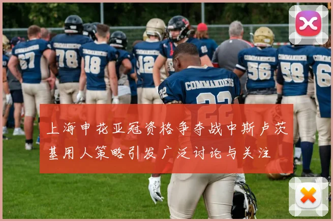 上海申花亚冠资格争夺战中斯卢茨基用人策略引发广泛讨论与关注