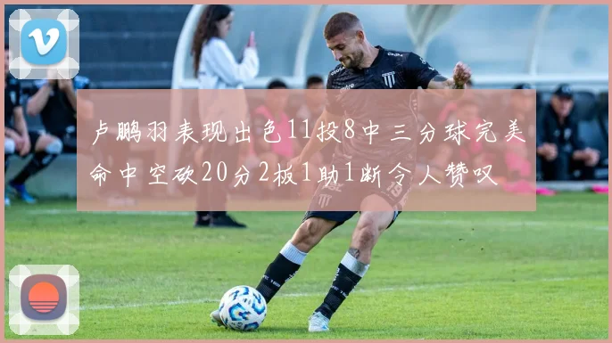 卢鹏羽表现出色11投8中三分球完美命中空砍20分2板1助1断令人赞叹