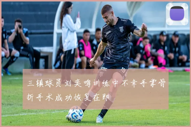 三镇球员刘奕鸣训练中不幸手掌骨折手术成功恢复在即