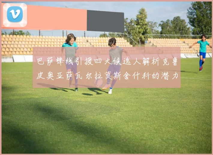 巴萨锋线引援四大候选人解析克鲁皮奥亚萨瓦尔拉莫斯舍什科的潜力与前景