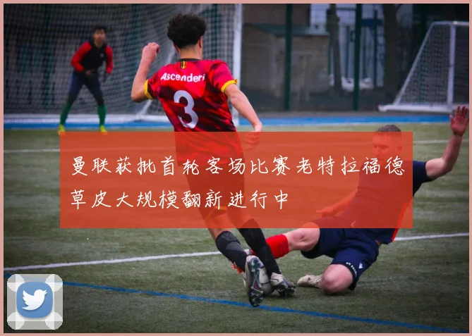 曼联获批首轮客场比赛老特拉福德草皮大规模翻新进行中