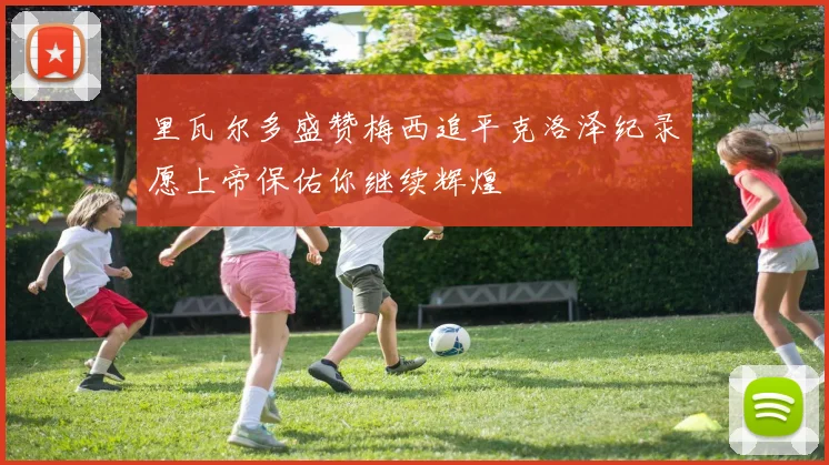 里瓦尔多盛赞梅西追平克洛泽纪录愿上帝保佑你继续辉煌