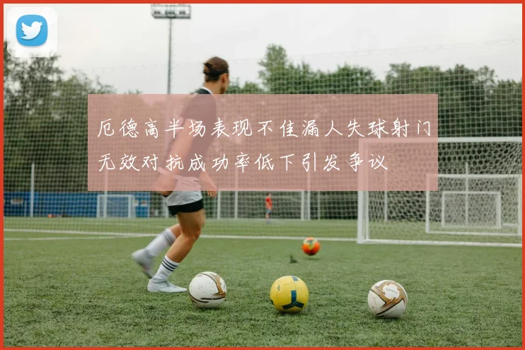 厄德高半场表现不佳漏人失球射门无效对抗成功率低下引发争议