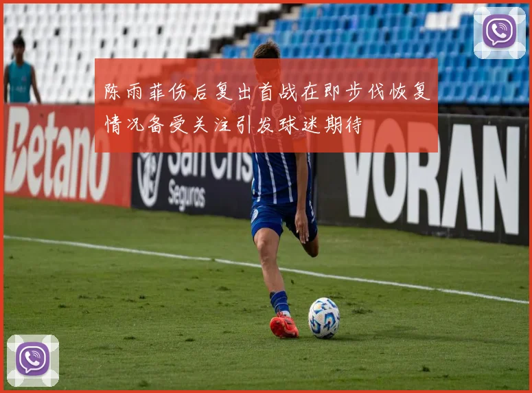 陈雨菲伤后复出首战在即步伐恢复情况备受关注引发球迷期待
