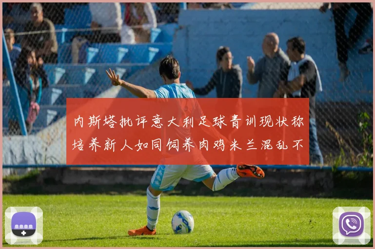 内斯塔批评意大利足球青训现状称培养新人如同饲养肉鸡米兰混乱不堪