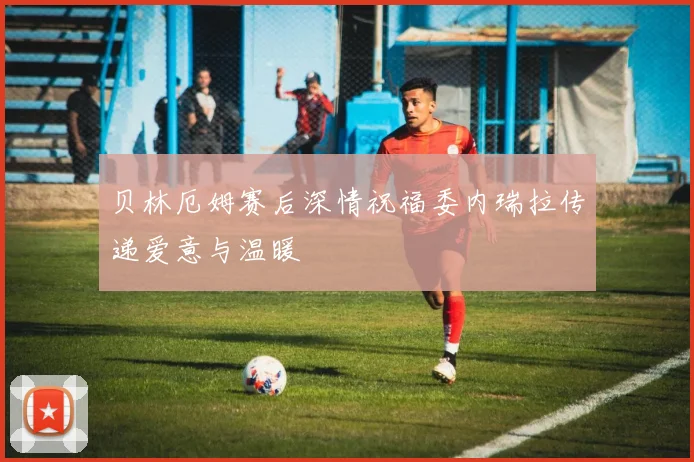 贝林厄姆赛后深情祝福委内瑞拉传递爱意与温暖