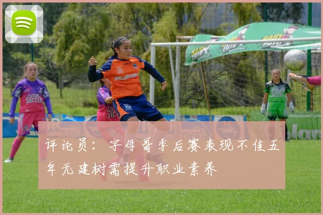 评论员：字母哥季后赛表现不佳五年无建树需提升职业素养