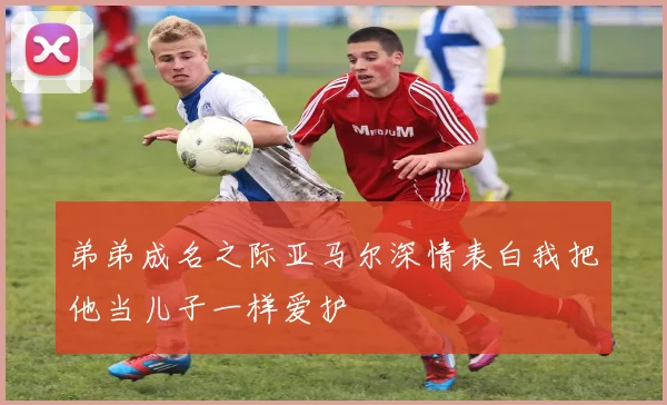 弟弟成名之际亚马尔深情表白我把他当儿子一样爱护