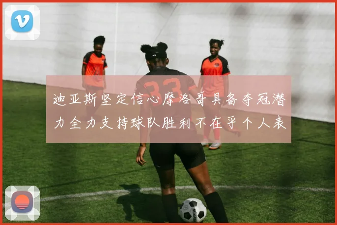 迪亚斯坚定信心摩洛哥具备夺冠潜力全力支持球队胜利不在乎个人表现