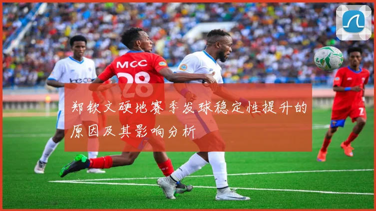 郑钦文硬地赛季发球稳定性提升的原因及其影响分析