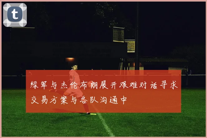 绿军与杰伦布朗展开艰难对话寻求交易方案与各队沟通中