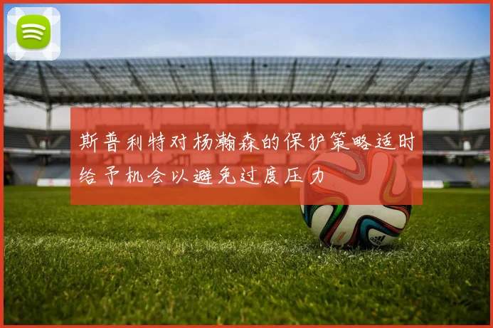 斯普利特对杨瀚森的保护策略适时给予机会以避免过度压力