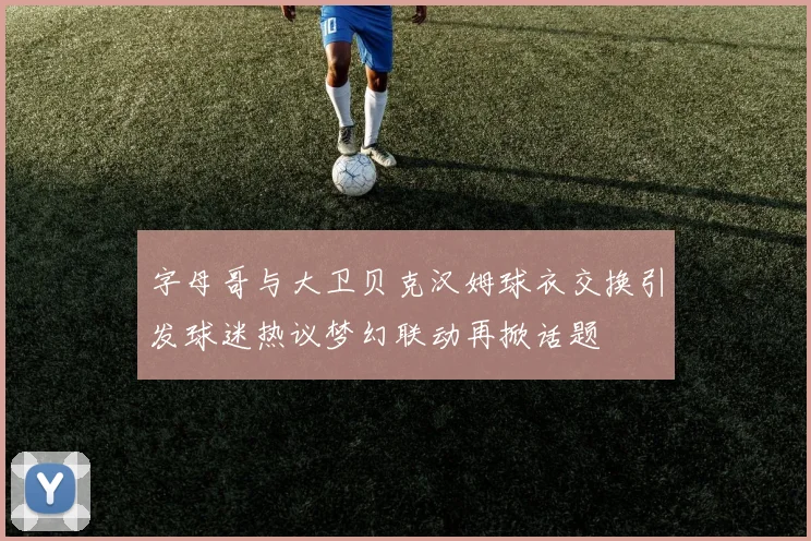 字母哥与大卫贝克汉姆球衣交换引发球迷热议梦幻联动再掀话题