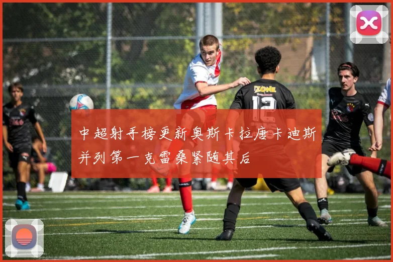 中超射手榜更新奥斯卡拉唐卡迪斯并列第一克雷桑紧随其后