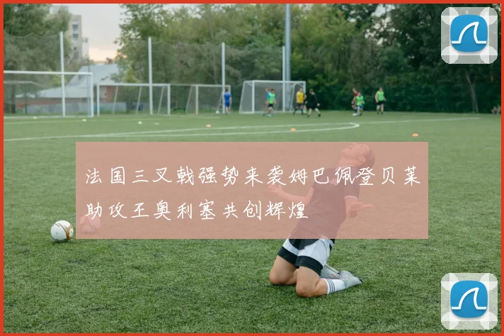 法国三叉戟强势来袭姆巴佩登贝莱助攻王奥利塞共创辉煌