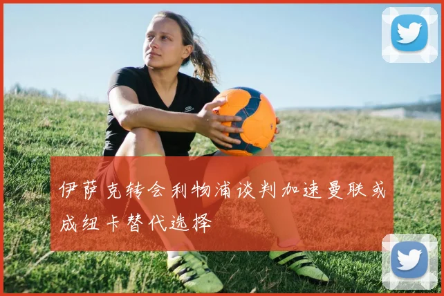 伊萨克转会利物浦谈判加速曼联或成纽卡替代选择